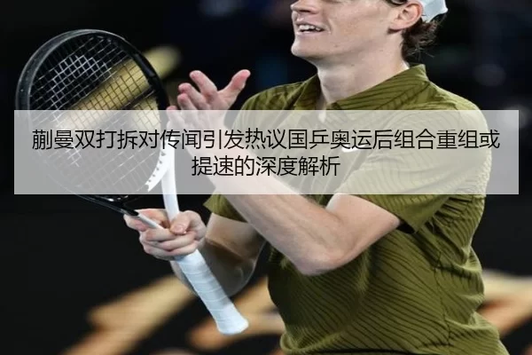 蒯曼双打拆对传闻引发热议国乒奥运后组合重组或提速的深度解析