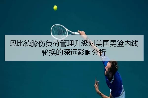 恩比德膝伤负荷管理升级对美国男篮内线轮换的深远影响分析